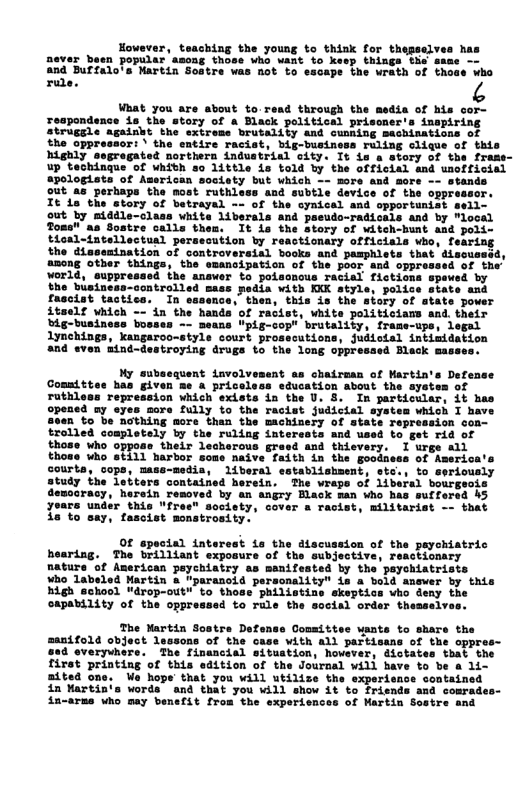However, teaching the young to think for thepselve never been popular’asong those who want to keep things the a: and Buffalo’s Martin ‘Bot to eacape the wrath of thoae who  ra ¢ What you are about to read through the media of his cor- roapor s the story of a Black political prisoner’s inapiring struggle againht the extrems brutality and cunning sachinations of the oppressor: \ the entire racist, big-business ruling clique of this highly segregated northern industrial city. It is a story of the frame- up techingue of whith so 1ittle is told by the officlal and unofficial apologista of American soclsty but which - stands out as perhaps the most ruthless and subtle device of tl  tory of witch-hunt and poli- tdoal-intellectual persecution by reactionary officials who, fearing the diasemination of controveraial books and pasphlets that discusssd, other things, the emancipation of the poor and oppressed of the’ suppressed the answer to poisonous racial fictions spewsd by the business-controlled sass pedia with KKK style, police state and fascist tactics. In essence, then, this is the story of atate power 4teelf which - in the handa of racist, white politiciams and. their big-business bosses -~ means "pig-cop" brutality, frame-ups, legal 1ynchings, kangaroo-style court prosecutions, judictal intimdation and even nind-destroying drugs to the long oppresaed Black mass:  My aubsequent involvesent as chairman of Martin’s Defense Comaittes has given me & priceless sducation about the system of  ruthless repression which exists i the U. 8. In particular, it has opened ay eyes more fully to the racist judicial system which I have s0an to be nothing more than the machinery of state repression con-  those who oppose their lecherous gre those who sti11 harbor courta, cops, mase-medis, liberal establishment, sto., to seri study the letters contained herein. The wraps of liberal bourgeois demccracy, herein resoved by an angry Black man who has suffersd 45 yoars under this "free" soclety, cover a racist, militarist - that 1s to say, fascist monstrosity.  Of spocial interest La the discussion of the payohiatric o  Gommittee uants to share the manifold object lessons of the case with all partisans of the oppre 88d everyvhers. The financial situstion, hoveve: firet printing of this edition of the Journal will have to be a 1L mited one. We hope that you will utilize the experie 4n Martin‘s words and that you will show it to frie: ia-arms who may benefit from the  